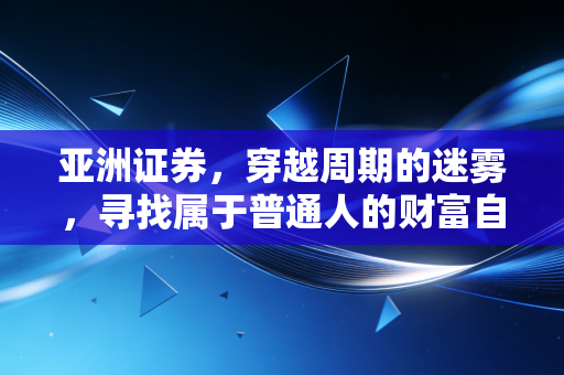 亚洲证券,穿越周期的迷雾,寻找属于普通人的财富自由之路