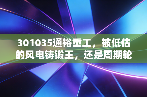 301035通裕重工，被低估的风电铸锻王，还是周期轮回下的苦力股？