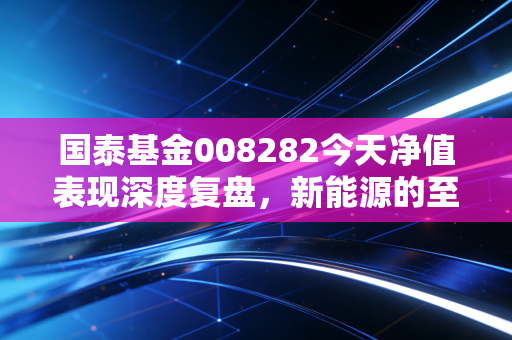 国泰基金008282今天净值表现深度复盘，新能源的至暗时刻还是黄金坑？