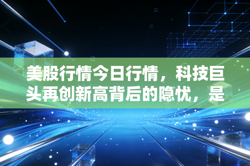 美股行情今日行情,科技巨头再创新高背后的隐忧,是盛宴还是剩宴?