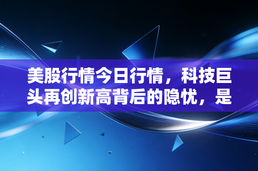 美股行情今日行情，科技巨头再创新高背后的隐忧，是盛宴还是剩宴？