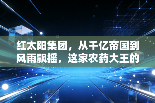 红太阳集团,从千亿帝国到风雨飘摇,这家农药大王的兴衰给普通人留下了什么教训?