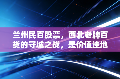 兰州民百股票,西北老牌百货的守城之战,是价值洼地还是被遗忘的角落?