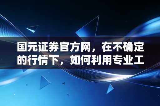 国元证券官方网，在不确定的行情下，如何利用专业工具打造你的投资护城河