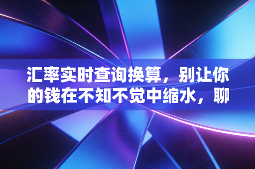 汇率实时查询换算，别让你的钱在不知不觉中缩水，聊聊汇率背后的那些门道