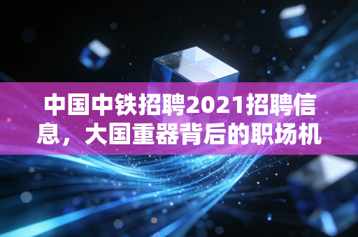 中国中铁招聘2021招聘信息，大国重器背后的职场机遇与挑战
