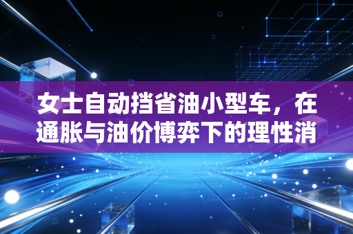 女士自动挡省油小型车,在通胀与油价博弈下的理性消费与资产保值策略
