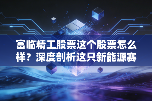 富临精工股票这个股票怎么样？深度剖析这只新能源赛道上的隐形冠军与潜在风险