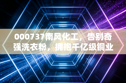 000737南风化工,告别奇强洗衣粉,拥抱千亿级铜业版图,这只股还能追吗?