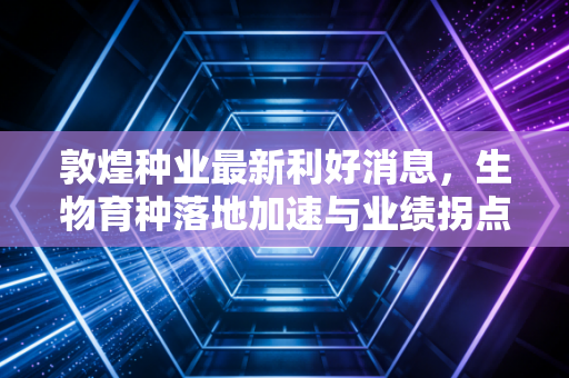 敦煌种业最新利好消息,生物育种落地加速与业绩拐点隐现,这只西北雄鹰还能飞多高?