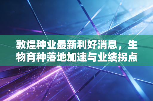 敦煌种业最新利好消息，生物育种落地加速与业绩拐点隐现，这只西北雄鹰还能飞多高？