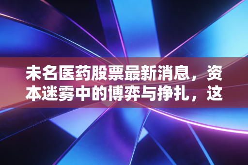 未名医药股票最新消息,资本迷雾中的博弈与挣扎,这只妖股还能持有吗?