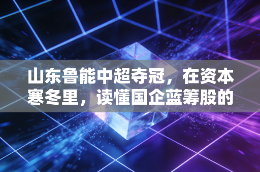 山东鲁能中超夺冠,在资本寒冬里,读懂国企蓝筹股的长期主义胜利