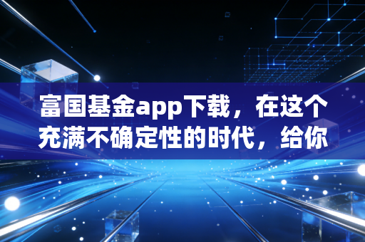 富国基金app下载,在这个充满不确定性的时代,给你的资产找个靠谱的避风港