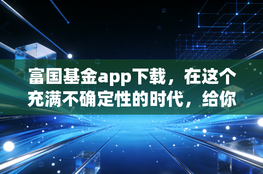 富国基金app下载,在这个充满不确定性的时代,给你的资产找个靠谱的避风港