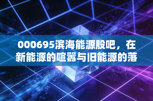 000695滨海能源股吧,在新能源的喧嚣与旧能源的落寞间,散户如何寻找那束光?
