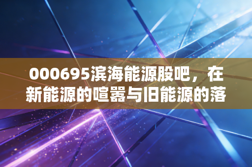 000695滨海能源股吧,在新能源的喧嚣与旧能源的落寞间,散户如何寻找那束光?