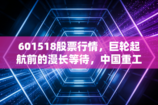 601518股票行情,巨轮起航前的漫长等待,中国重工到底值不值得托付?