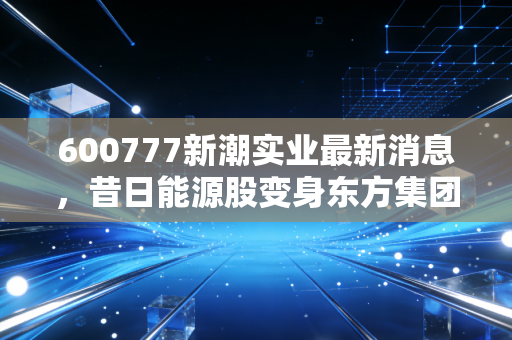 600777新潮实业最新消息,昔日能源股变身东方集团,老股民的坚守还有意义吗?