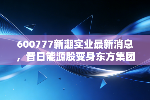 600777新潮实业最新消息,昔日能源股变身东方集团,老股民的坚守还有意义吗?