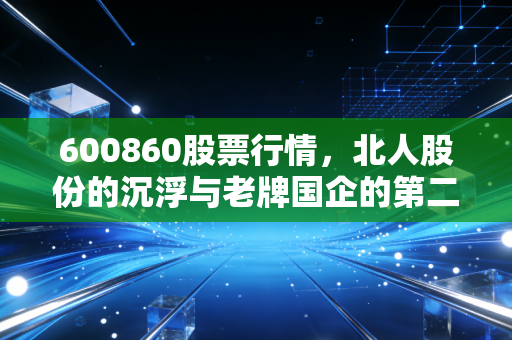 600860股票行情，北人股份的沉浮与老牌国企的第二春，值得我们守候吗？