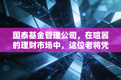 国泰基金管理公司,在喧嚣的理财市场中,这位老将凭什么值得托付?