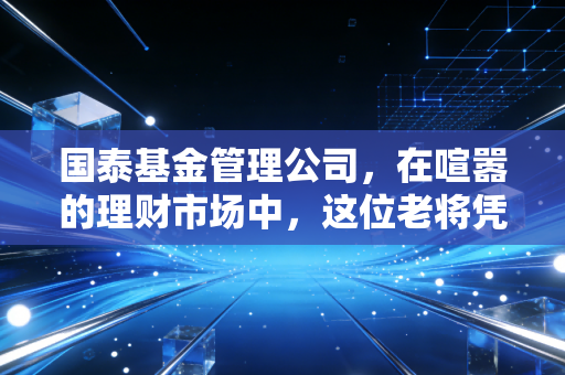 国泰基金管理公司，在喧嚣的理财市场中，这位老将凭什么值得托付？
