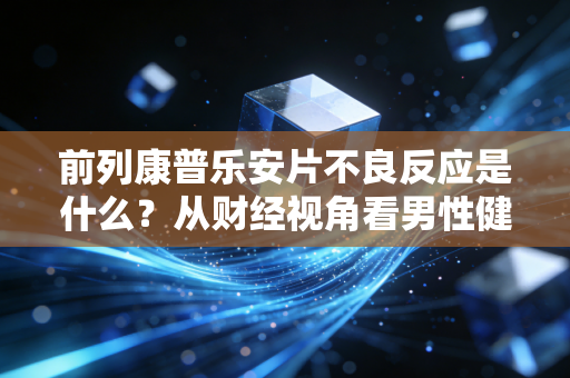 前列康普乐安片不良反应是什么?从财经视角看男性健康投资的隐性成本