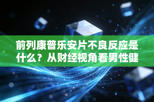 前列康普乐安片不良反应是什么?从财经视角看男性健康投资的隐性成本