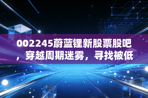 002245蔚蓝锂新股票股吧,穿越周期迷雾,寻找被低估的锂想价值