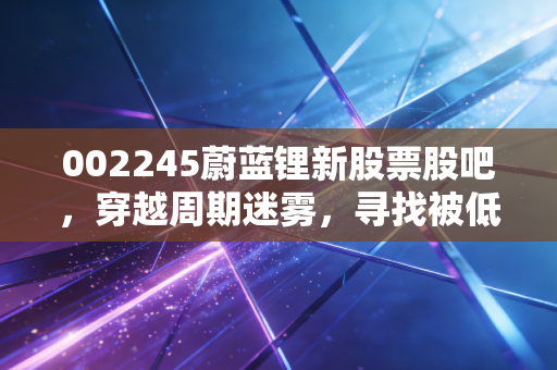 002245蔚蓝锂新股票股吧，穿越周期迷雾，寻找被低估的锂想价值