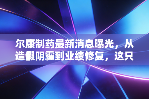 尔康制药最新消息曝光,从造假阴霾到业绩修复,这只昔日白马股还值得拥有吗?