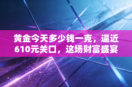 黄金今天多少钱一克,逼近610元关口,这场财富盛宴还能持续多久?
