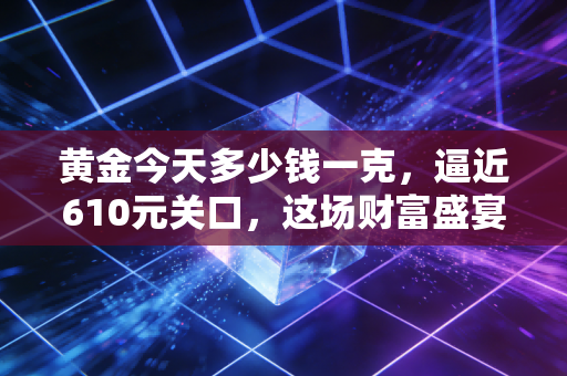 黄金今天多少钱一克，逼近610元关口，这场财富盛宴还能持续多久？