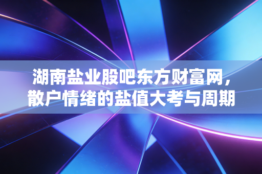 湖南盐业股吧东方财富网，散户情绪的盐值大考与周期突围