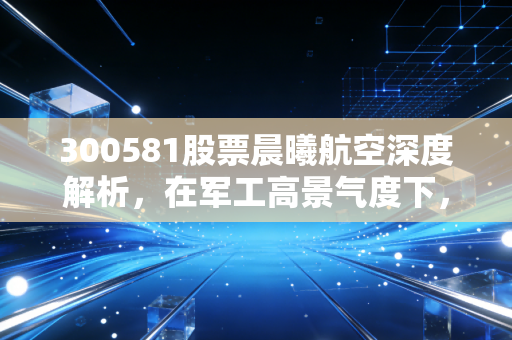 300581股票晨曦航空深度解析,在军工高景气度下,我们该如何审视这只创业板的小而美?