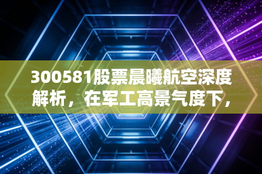 300581股票晨曦航空深度解析,在军工高景气度下,我们该如何审视这只创业板的小而美?