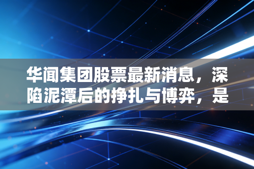 华闻集团股票最新消息，深陷泥潭后的挣扎与博弈，是黄金坑还是无尽深渊？