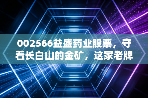 002566益盛药业股票，守着长白山的金矿，这家老牌药企能否唤醒沉睡的人参价值？