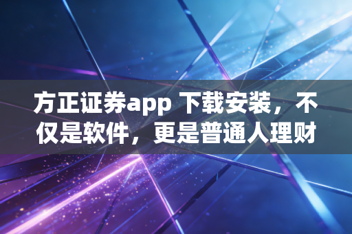 方正证券app 下载安装，不仅是软件，更是普通人理财进阶的得力助手
