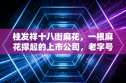 桂发祥十八街麻花，一根麻花撑起的上市公司，老字号的资本困局与突围之路