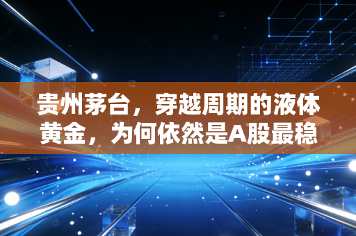 贵州茅台,穿越周期的液体黄金,为何依然是A股最稳的避风港?