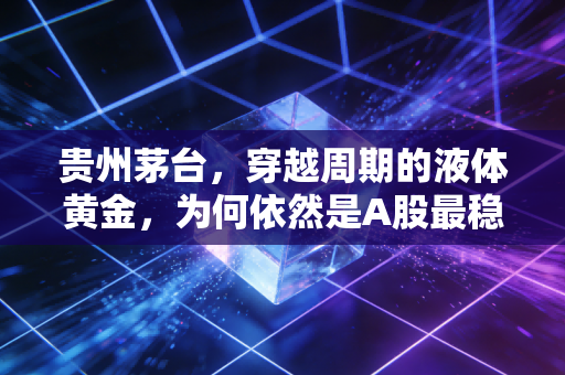 贵州茅台,穿越周期的液体黄金,为何依然是A股最稳的避风港?