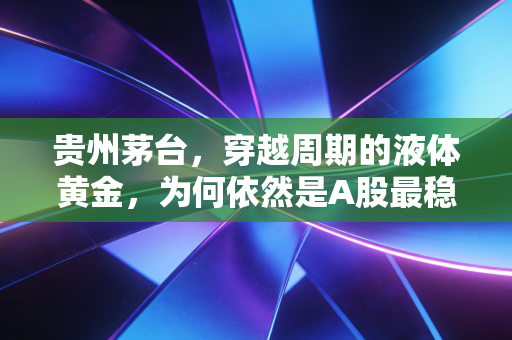 贵州茅台，穿越周期的液体黄金，为何依然是A股最稳的避风港？