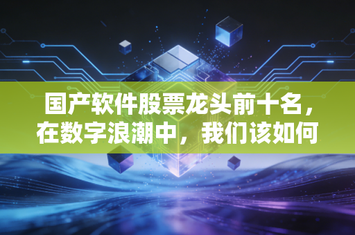 国产软件股票龙头前十名,在数字浪潮中,我们该如何寻找中国的微软?