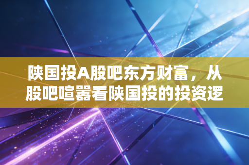 陕国投A股吧东方财富，从股吧喧嚣看陕国投的投资逻辑与未来变局