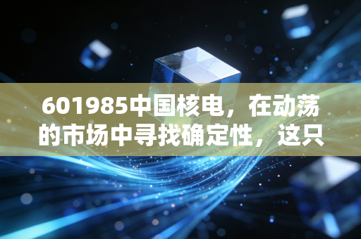 601985中国核电,在动荡的市场中寻找确定性,这只绿电巨兽值得你长情持有