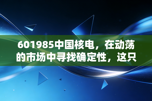 601985中国核电，在动荡的市场中寻找确定性，这只绿电巨兽值得你长情持有