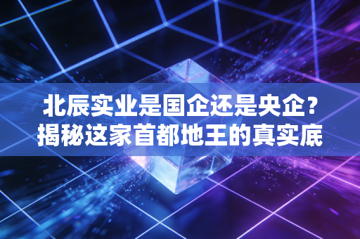北辰实业是国企还是央企?揭秘这家首都地王的真实底色与投资逻辑