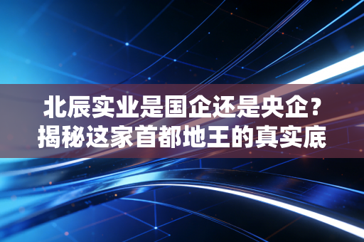 北辰实业是国企还是央企？揭秘这家首都地王的真实底色与投资逻辑